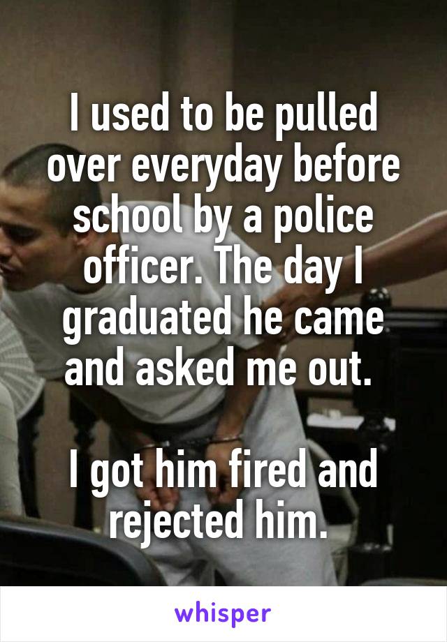 I used to be pulled over everyday before school by a police officer. The day I graduated he came and asked me out. 

I got him fired and rejected him. 