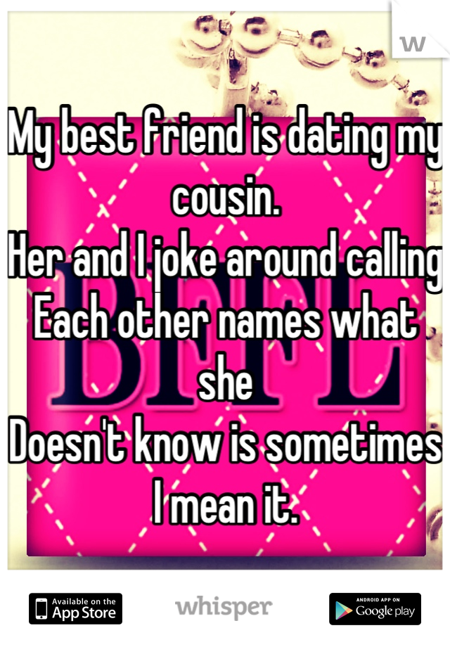 My best friend is dating my cousin.
Her and I joke around calling
Each other names what she 
Doesn't know is sometimes
I mean it.