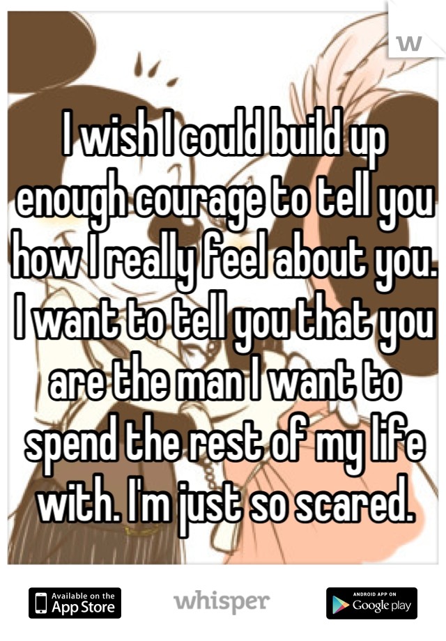 I wish I could build up enough courage to tell you how I really feel about you. I want to tell you that you are the man I want to spend the rest of my life with. I'm just so scared.