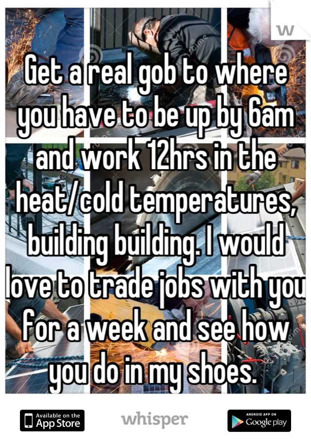 Get a real gob to where you have to be up by 6am and work 12hrs in the heat/cold temperatures, building building. I would love to trade jobs with you for a week and see how you do in my shoes. 