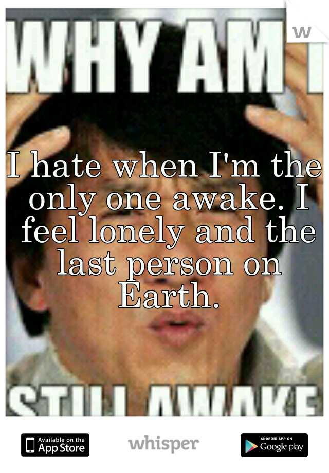 I hate when I'm the only one awake. I feel lonely and the last person on Earth.