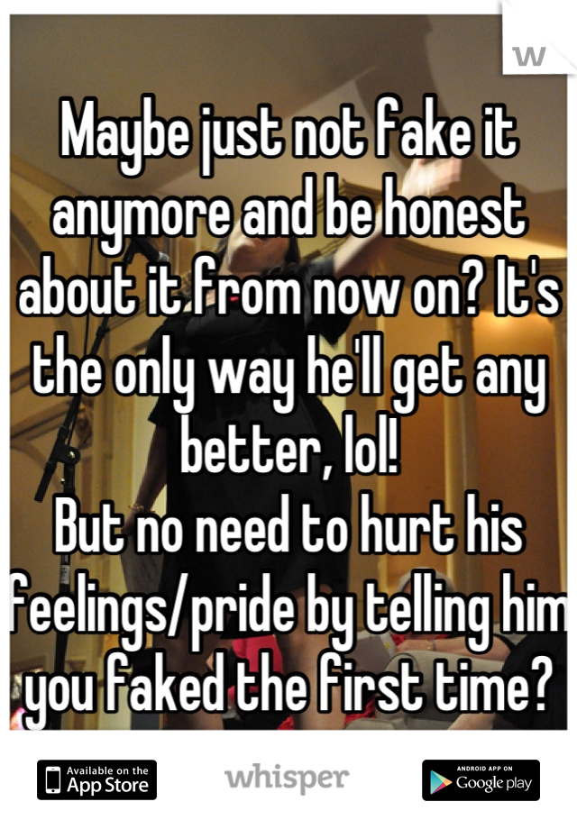 Maybe just not fake it anymore and be honest about it from now on? It's the only way he'll get any better, lol!
But no need to hurt his feelings/pride by telling him you faked the first time?