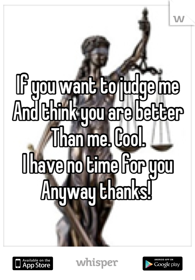 If you want to judge me
And think you are better
Than me. Cool. 
I have no time for you
Anyway thanks! 