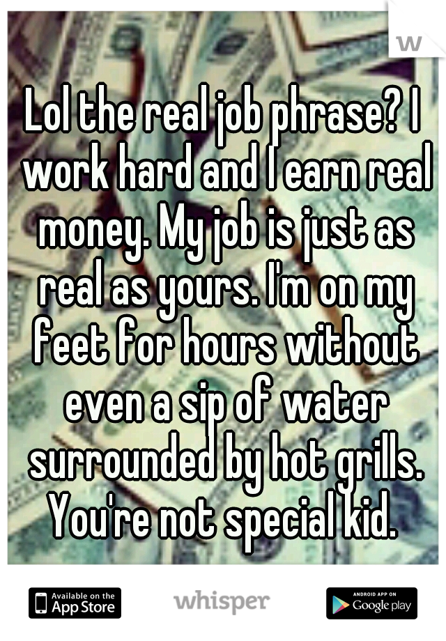 Lol the real job phrase? I work hard and I earn real money. My job is just as real as yours. I'm on my feet for hours without even a sip of water surrounded by hot grills. You're not special kid. 