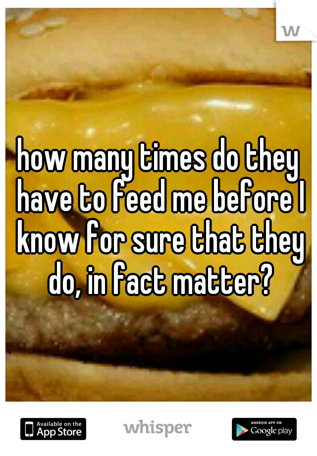 how many times do they have to feed me before I know for sure that they do, in fact matter?