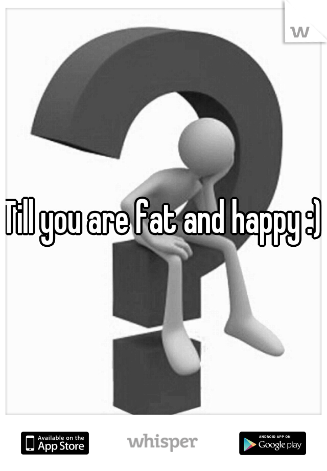 Till you are fat and happy :)