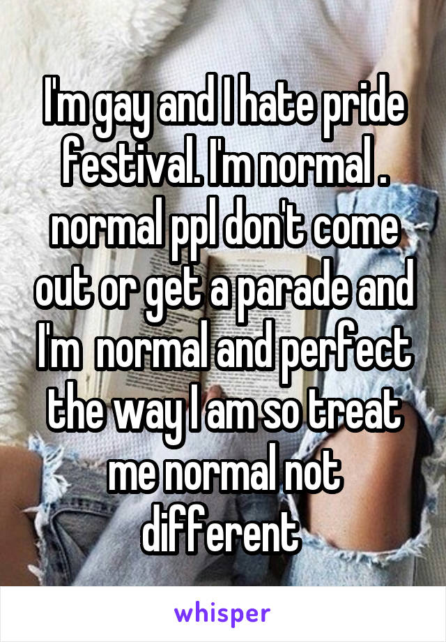 I'm gay and I hate pride festival. I'm normal . normal ppl don't come out or get a parade and I'm  normal and perfect the way I am so treat me normal not different 