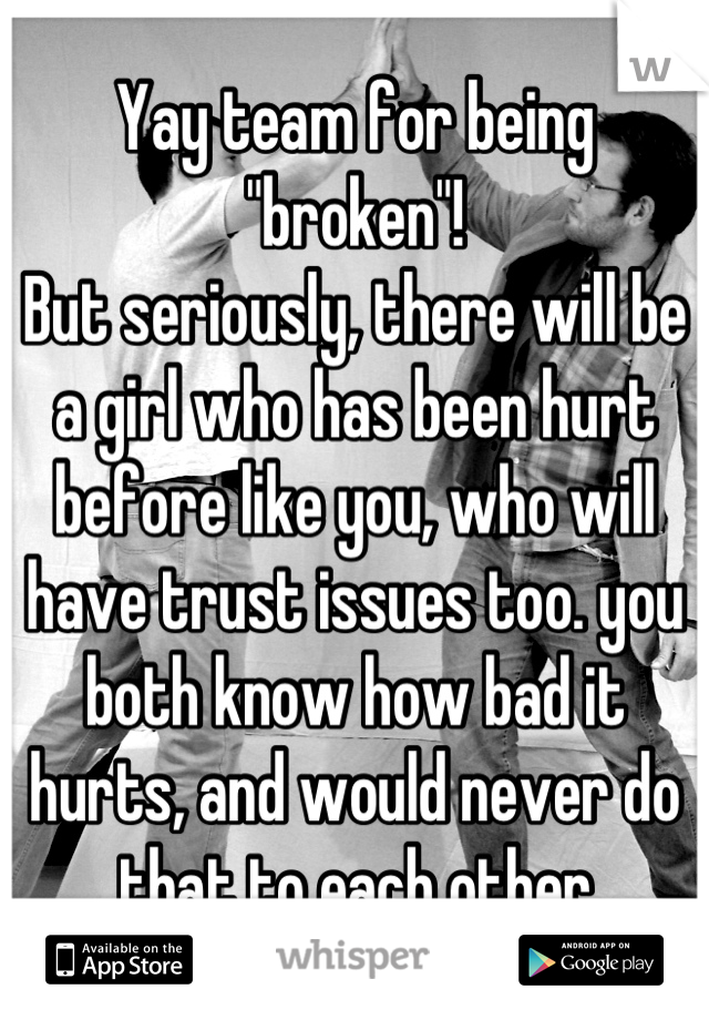 Yay team for being "broken"!
But seriously, there will be a girl who has been hurt before like you, who will have trust issues too. you both know how bad it hurts, and would never do that to each other