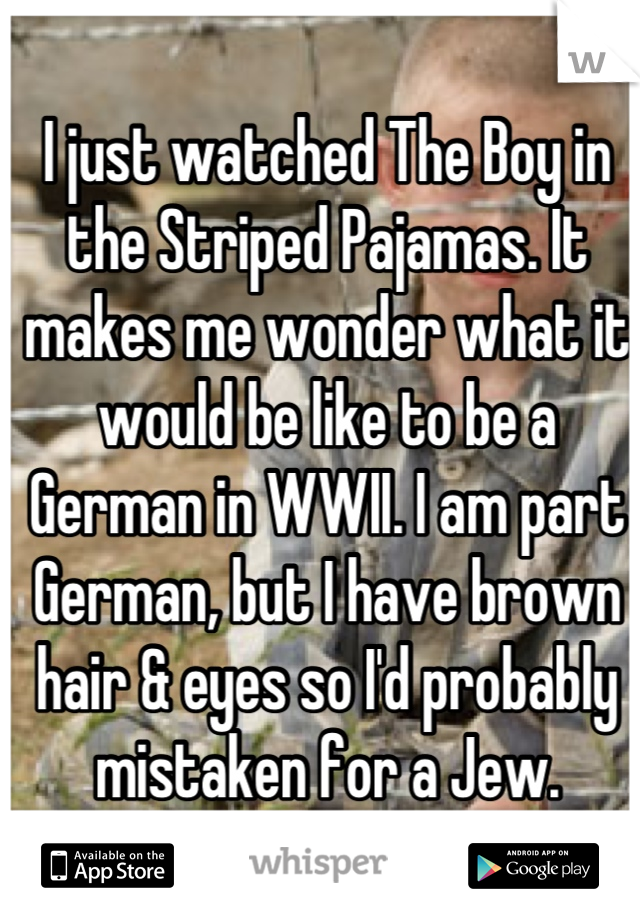 I just watched The Boy in the Striped Pajamas. It makes me wonder what it would be like to be a German in WWII. I am part German, but I have brown hair & eyes so I'd probably mistaken for a Jew.