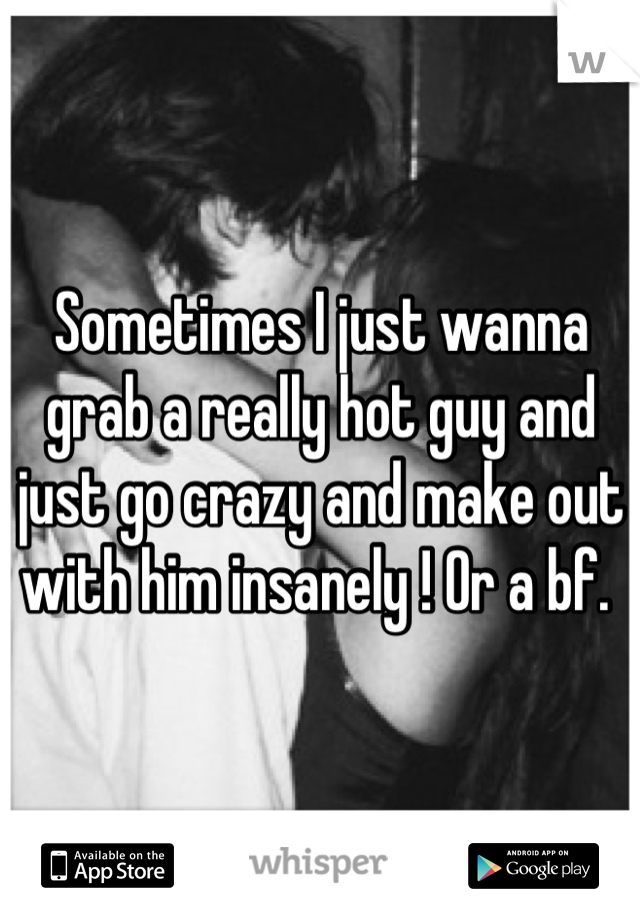 Sometimes I just wanna grab a really hot guy and just go crazy and make out with him insanely ! Or a bf. 