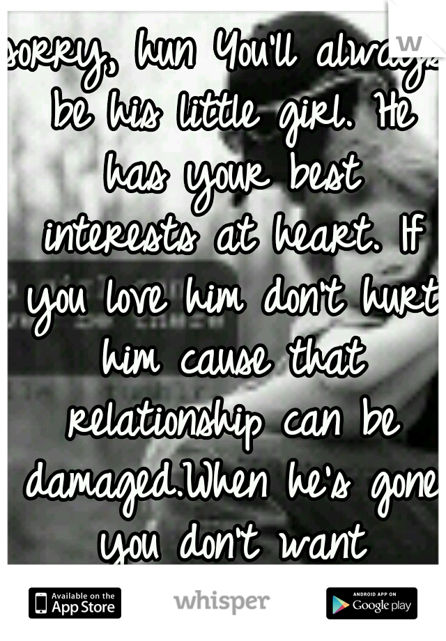 sorry, hun You'll always be his little girl. He has your best interests at heart. If you love him don't hurt him cause that relationship can be damaged.When he's gone you don't want regrets. 