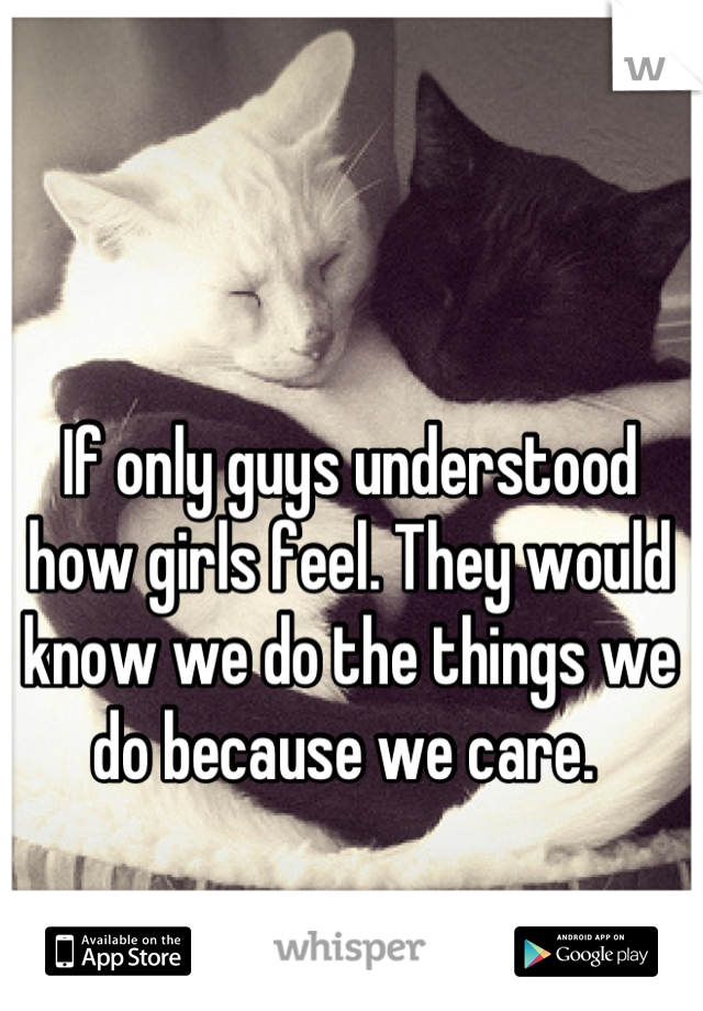 If only guys understood how girls feel. They would know we do the things we do because we care. 