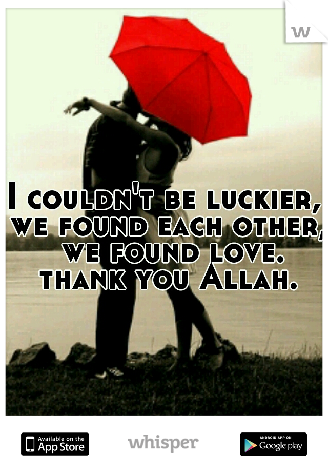 I couldn't be luckier, we found each other,  we found love. thank you Allah.