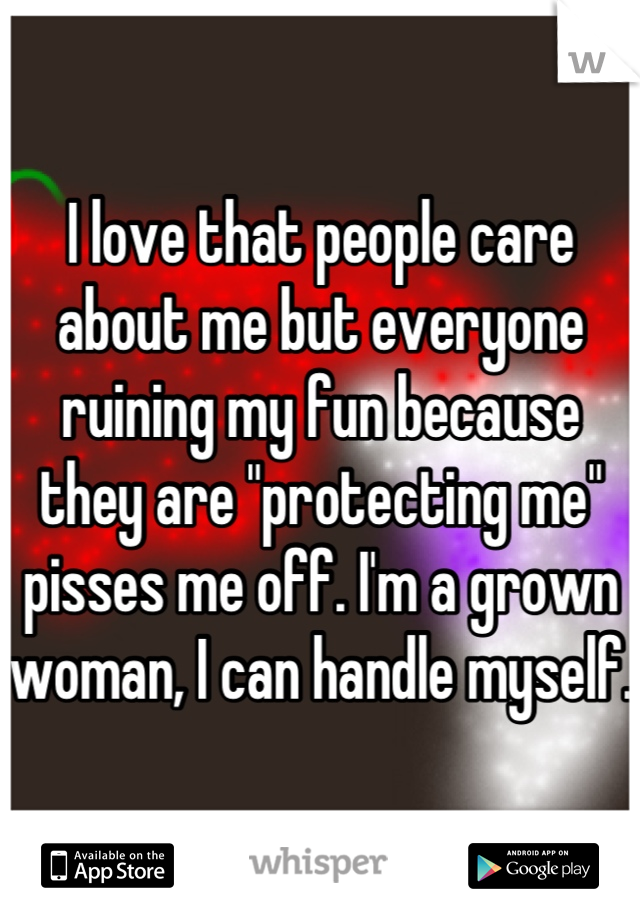 I love that people care about me but everyone ruining my fun because they are "protecting me" pisses me off. I'm a grown woman, I can handle myself. 