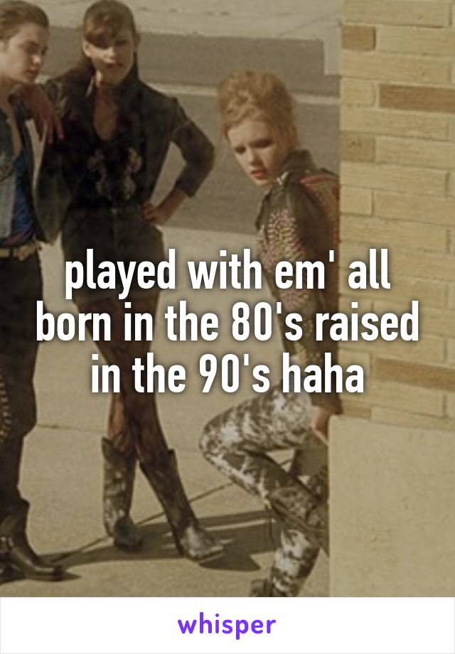 played with em' all born in the 80's raised in the 90's haha