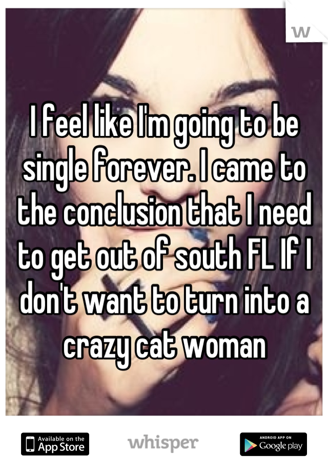 I feel like I'm going to be single forever. I came to the conclusion that I need to get out of south FL If I don't want to turn into a crazy cat woman