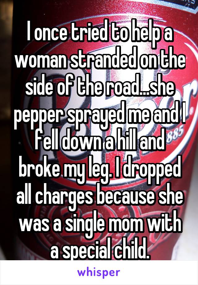 I once tried to help a woman stranded on the side of the road...she pepper sprayed me and I fell down a hill and broke my leg. I dropped all charges because she was a single mom with a special child.
