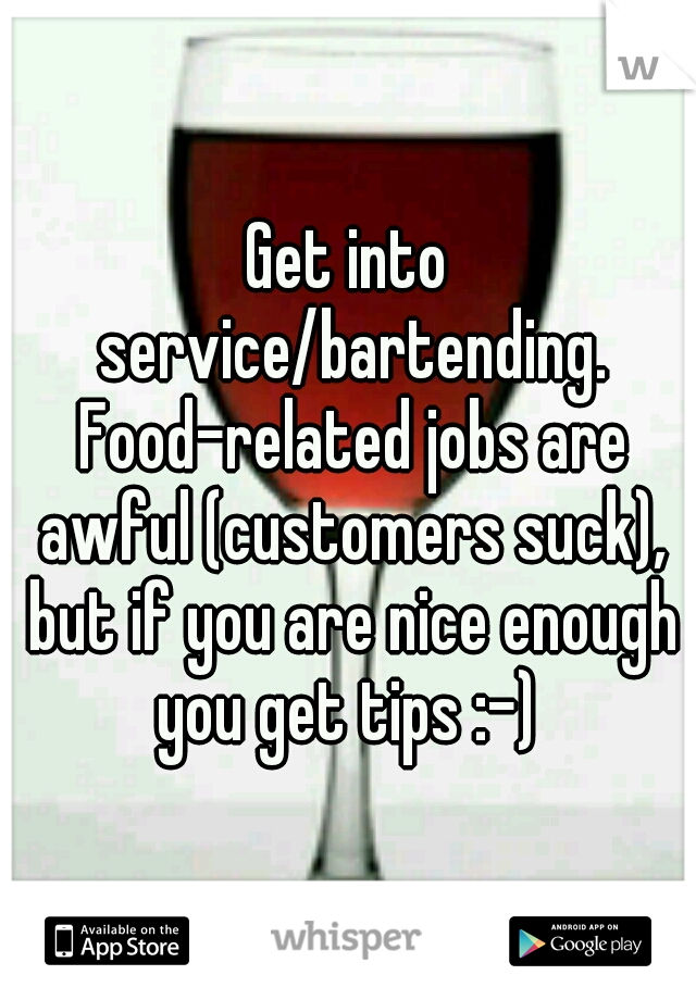 Get into service/bartending. Food-related jobs are awful (customers suck), but if you are nice enough you get tips :-) 