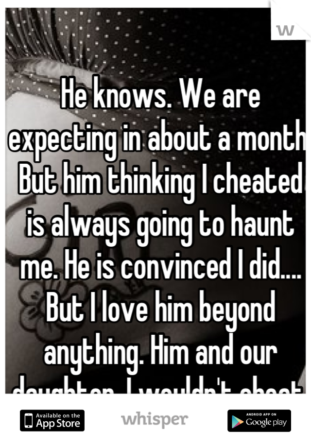 He knows. We are expecting in about a month. But him thinking I cheated is always going to haunt me. He is convinced I did.... But I love him beyond anything. Him and our daughter. I wouldn't cheat 