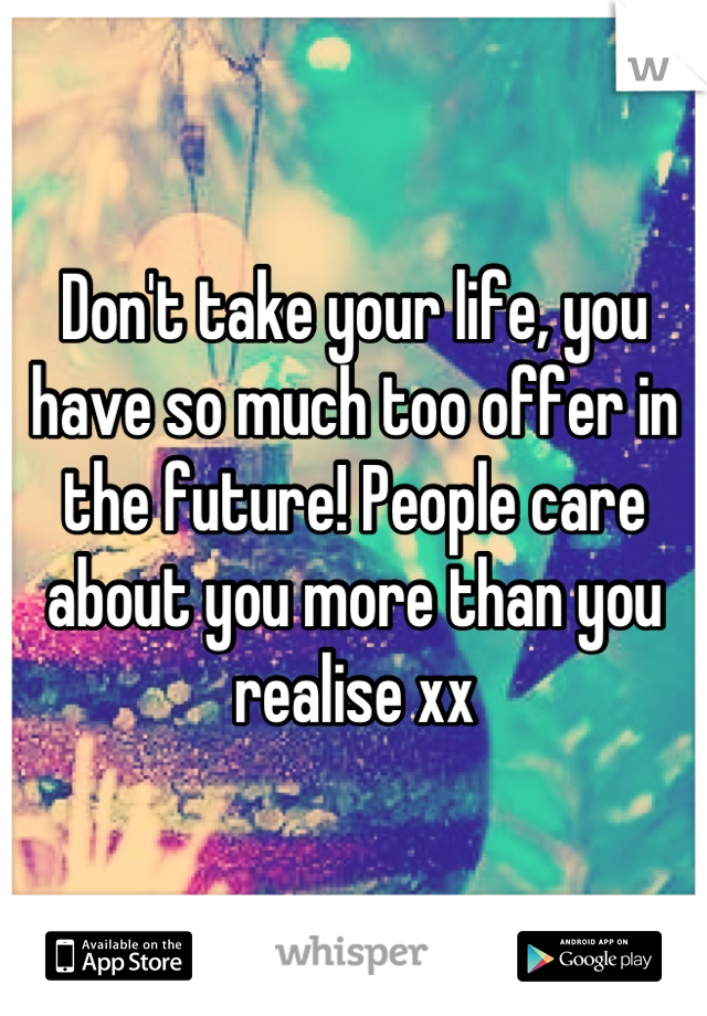 Don't take your life, you have so much too offer in the future! People care about you more than you realise xx