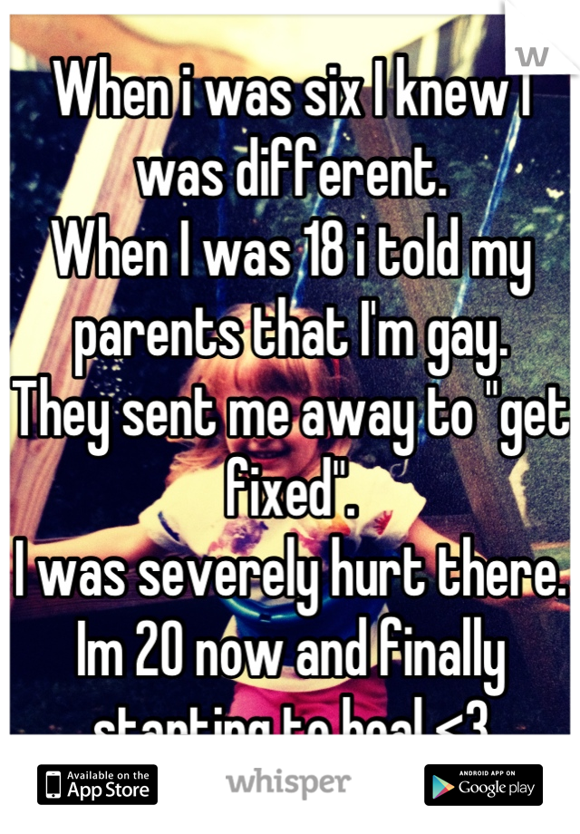 When i was six I knew I was different. 
When I was 18 i told my parents that I'm gay.
They sent me away to "get fixed". 
I was severely hurt there.
Im 20 now and finally starting to heal <3