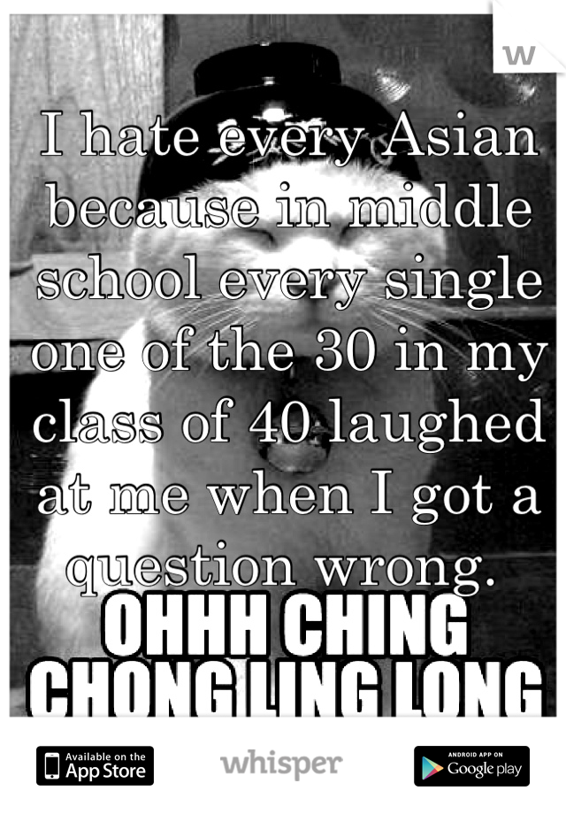 I hate every Asian because in middle school every single one of the 30 in my class of 40 laughed at me when I got a question wrong. 