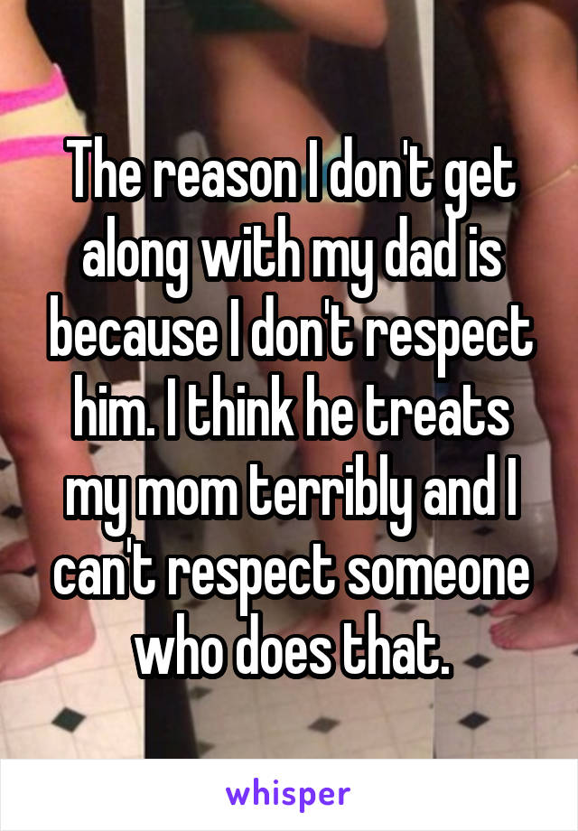 The reason I don't get along with my dad is because I don't respect him. I think he treats my mom terribly and I can't respect someone who does that.