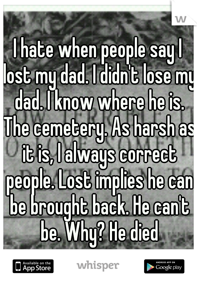 I hate when people say I lost my dad. I didn't lose my dad. I know where he is. The cemetery. As harsh as it is, I always correct people. Lost implies he can be brought back. He can't be. Why? He died