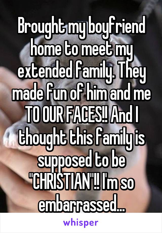 Brought my boyfriend home to meet my extended family. They made fun of him and me TO OUR FACES!! And I thought this family is supposed to be "CHRISTIAN"!! I'm so embarrassed...