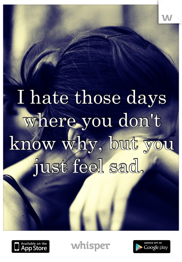I hate those days where you don't know why, but you just feel sad. 