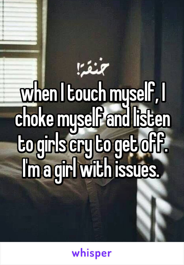 when I touch myself, I choke myself and listen to girls cry to get off. I'm a girl with issues. 