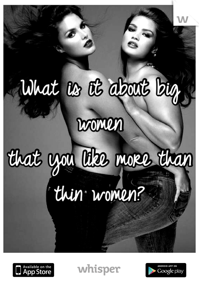 What is it about big women 
that you like more than thin women?