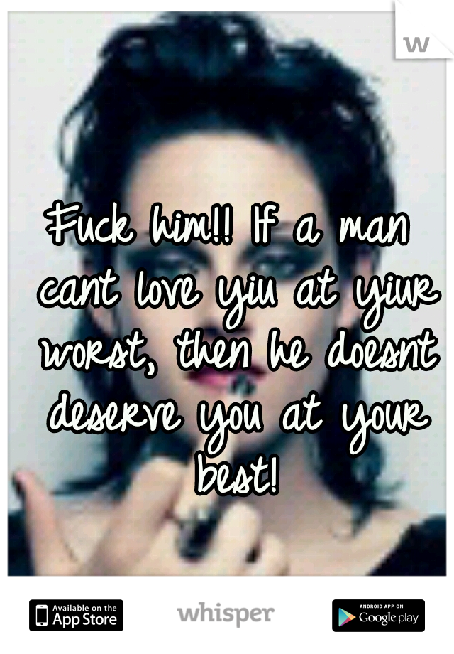 Fuck him!! If a man cant love yiu at yiur worst, then he doesnt deserve you at your best!