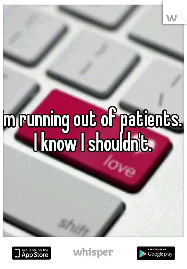 im running out of patients.  I know I shouldn't. 