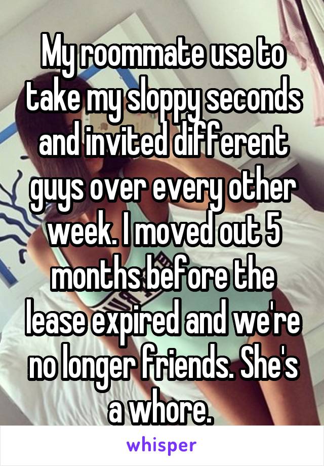 My roommate use to take my sloppy seconds and invited different guys over every other week. I moved out 5 months before the lease expired and we're no longer friends. She's a whore. 