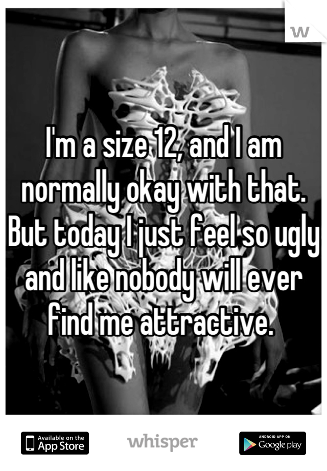 I'm a size 12, and I am normally okay with that. But today I just feel so ugly and like nobody will ever find me attractive. 