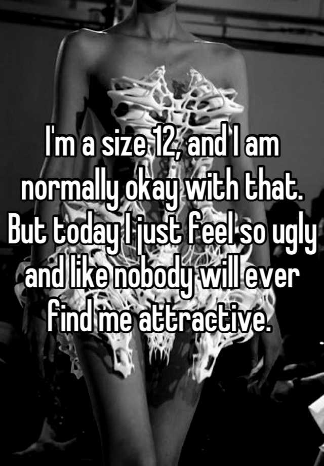 I'm a size 12, and I am normally okay with that. But today I just feel so ugly and like nobody will ever find me attractive. 