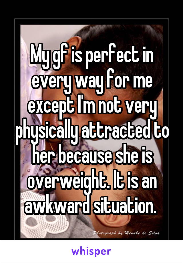 My gf is perfect in every way for me except I'm not very physically attracted to her because she is overweight. It is an awkward situation. 