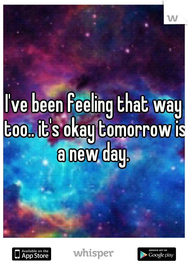 I've been feeling that way too.. it's okay tomorrow is a new day. 