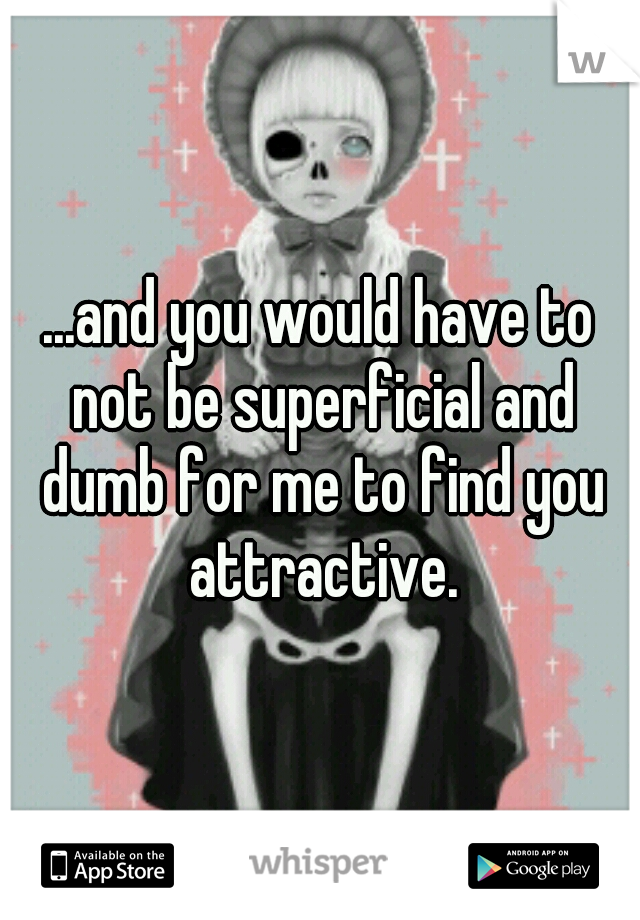 ...and you would have to not be superficial and dumb for me to find you attractive.