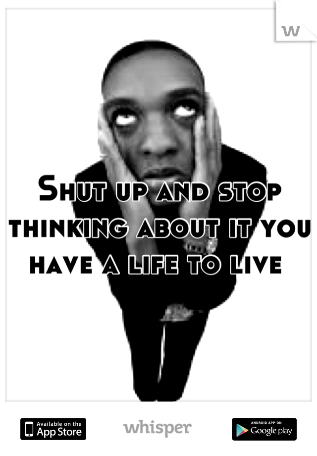 Shut up and stop thinking about it you have a life to live 