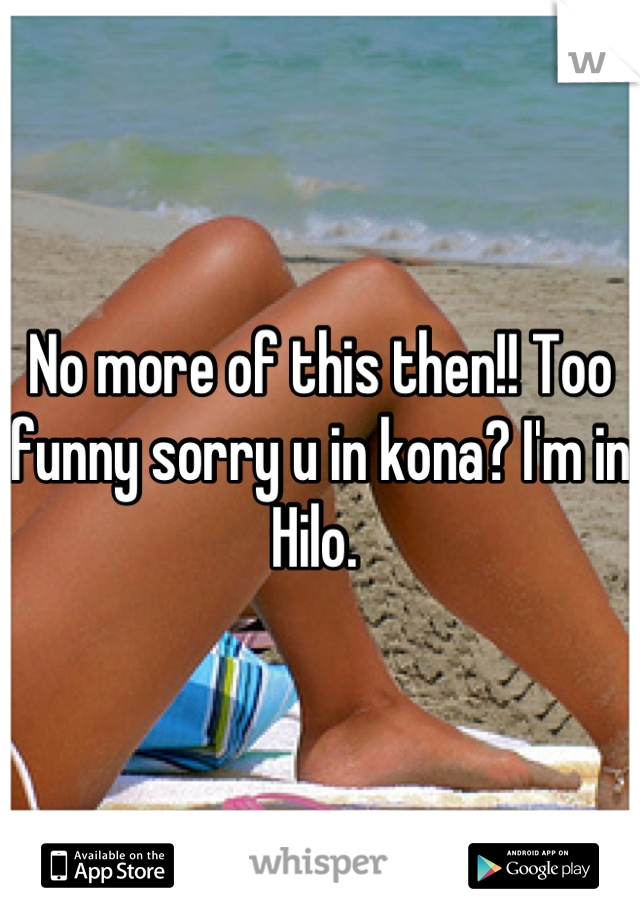 No more of this then!! Too funny sorry u in kona? I'm in Hilo. 