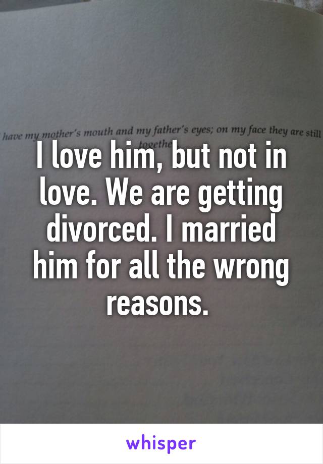 I love him, but not in love. We are getting divorced. I married him for all the wrong reasons. 