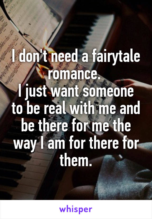 I don't need a fairytale romance. 
I just want someone to be real with me and be there for me the way I am for there for them.