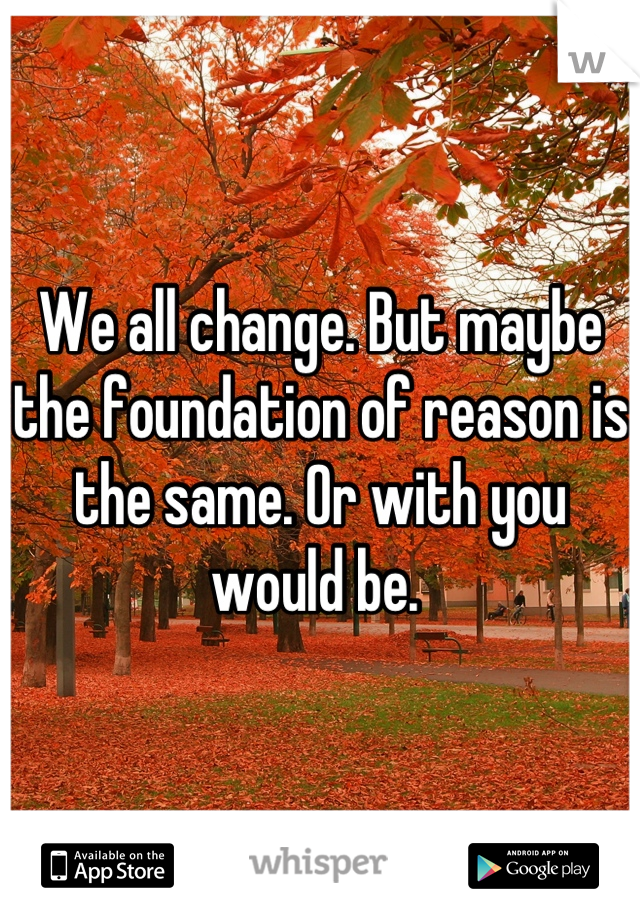 We all change. But maybe the foundation of reason is the same. Or with you would be. 