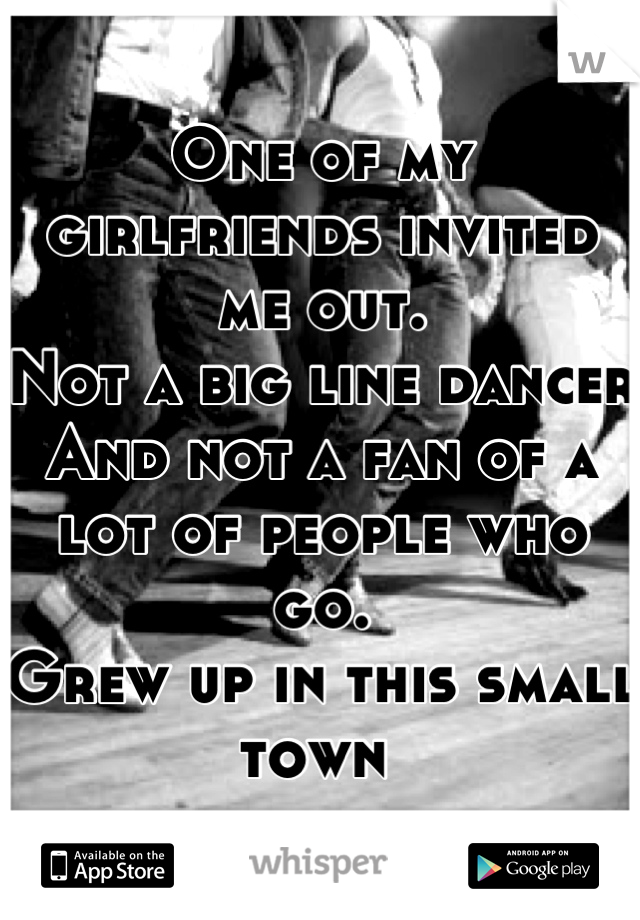 One of my girlfriends invited me out. 
Not a big line dancer 
And not a fan of a lot of people who go.
Grew up in this small town 