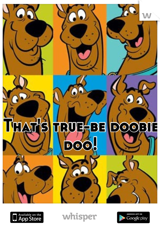 That's true-be doobie doo!