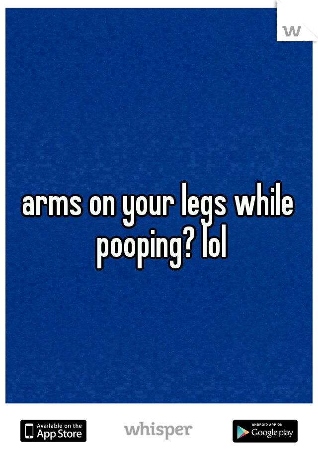 arms on your legs while pooping? lol