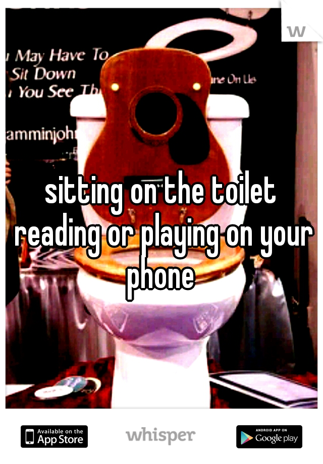 sitting on the toilet reading or playing on your phone 