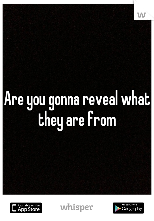 Are you gonna reveal what they are from